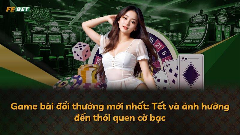 Game bài đổi thưởng mới nhất: Tết và ảnh hưởng đến thói quen cờ bạc